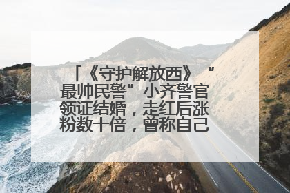 《守护解放西》“最帅民警”小齐警官领证结婚，走红后涨粉数十倍，曾称自己只是普通人