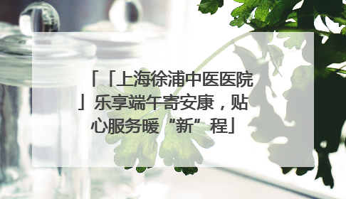 「上海徐浦中医医院」乐享端午寄安康，贴心服务暖“新”程
