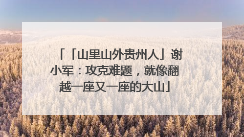 「山里山外贵州人」谢小军：攻克难题，就像翻越一座又一座的大山
