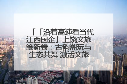 「沿着高速看当代江西国企」上饶文旅绘新卷：古韵潮玩与生态共舞 激活文旅产业新动能