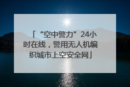 “空中警力”24小时在线，警用无人机编织城市上空安全网