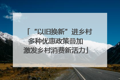 “以旧换新”进乡村 多种优惠政策叠加 激发乡村消费新活力