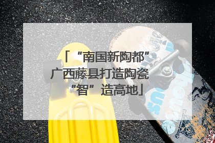 “南国新陶都”广西藤县打造陶瓷“智”造高地