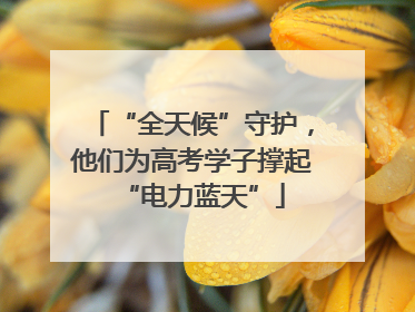 “全天候”守护，他们为高考学子撑起“电力蓝天”