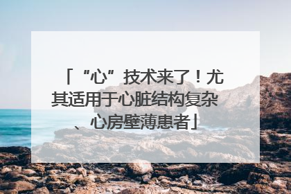 “心”技术来了！尤其适用于心脏结构复杂、心房壁薄患者