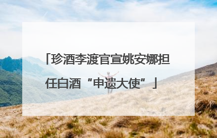 珍酒李渡官宣姚安娜担任白酒“申遗大使”