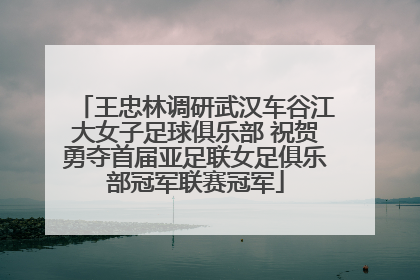 王忠林调研武汉车谷江大女子足球俱乐部 祝贺勇夺首届亚足联女足俱乐部冠军联赛冠军