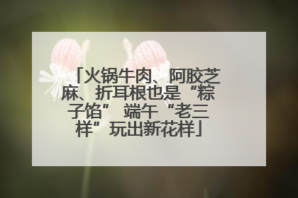 火锅牛肉、阿胶芝麻、折耳根也是“粽子馅” 端午“老三样”玩出新花样