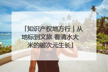 知识产权地方行｜从地标到文旅 看清水大米的破次元生长