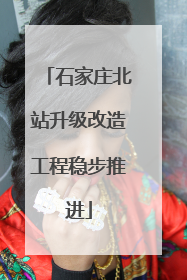 石家庄北站升级改造工程稳步推进