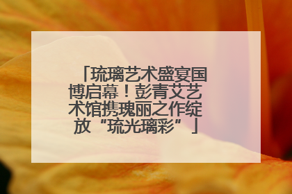 琉璃艺术盛宴国博启幕！彭青艾艺术馆携瑰丽之作绽放“琉光璃彩”