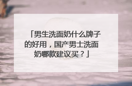 男生洗面奶什么牌子的好用，国产男士洗面奶哪款建议买？