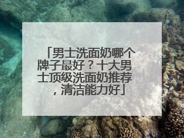 男士洗面奶哪个牌子最好？十大男士顶级洗面奶推荐，清洁能力好