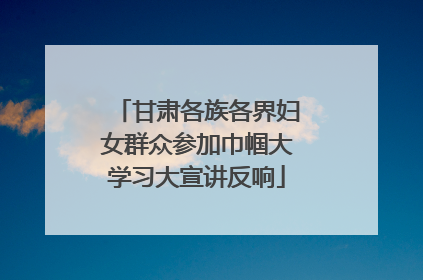 甘肃各族各界妇女群众参加巾帼大学习大宣讲反响