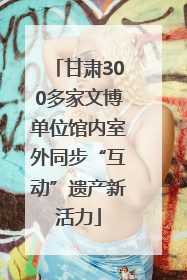 甘肃300多家文博单位馆内室外同步“互动”遗产新活力