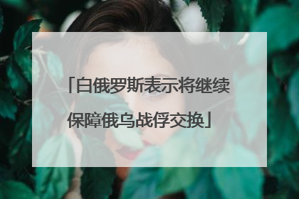 白俄罗斯表示将继续保障俄乌战俘交换