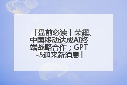 盘前必读丨荣耀、中国移动达成AI终端战略合作；GPT-5迎来新消息