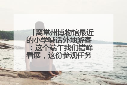 离常州博物馆最近的小学喊话外地游客：这个端午我们错峰看展，这份参观任务单赶快收藏