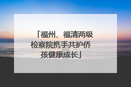 福州、福清两级检察院携手共护侨孩健康成长