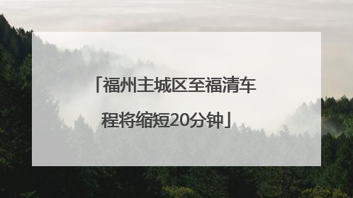 福州主城区至福清车程将缩短20分钟
