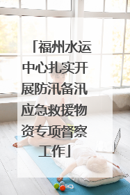 福州水运中心扎实开展防汛备汛应急救援物资专项督察工作