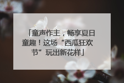 童声作主，畅享夏日童趣！这场“西瓜狂欢节”玩出新花样