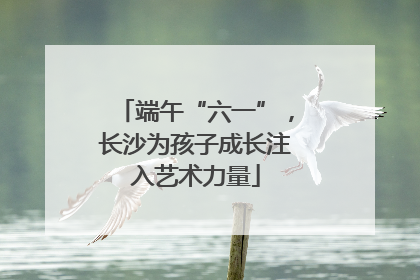 端午“六一”，长沙为孩子成长注入艺术力量