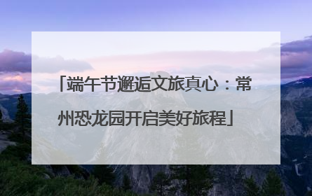 端午节邂逅文旅真心：常州恐龙园开启美好旅程
