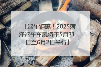 端午钜惠！2025菏泽端午车展将于5月31日至6月2日举行