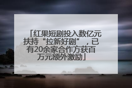 红果短剧投入数亿元扶持“拉新好剧”，已有20余家合作方获百万元额外激励
