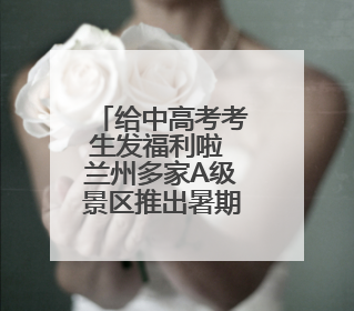 给中高考考生发福利啦 兰州多家A级景区推出暑期优惠
