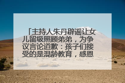 主持人朱丹辟谣让女儿留级照顾弟弟，为争议言论道歉：孩子们接受的是混龄教育，感恩每一条批评