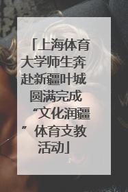 上海体育大学师生奔赴新疆叶城 圆满完成“文化润疆”体育支教活动