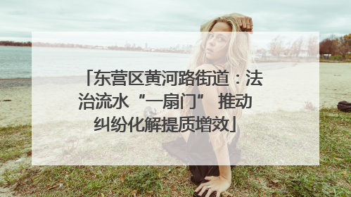 东营区黄河路街道：法治流水“一扇门” 推动纠纷化解提质增效