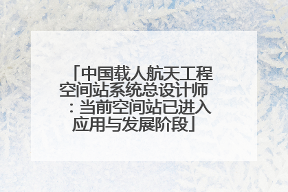中国载人航天工程空间站系统总设计师：当前空间站已进入应用与发展阶段