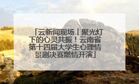 云新闻现场丨聚光灯下的心灵共振！云南省第十四届大学生心理情景剧决赛燃情开演