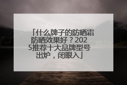 什么牌子的防晒霜防晒效果好？2025推荐十大品牌型号出炉，闭眼入
