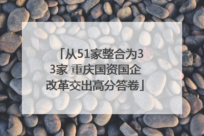 从51家整合为33家 重庆国资国企改革交出高分答卷