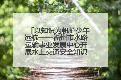 以知识为帆护少年远航——福州市水路运输事业发展中心开展水上交通安全知识进校园活动
