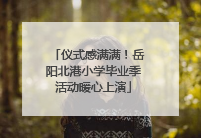 仪式感满满！岳阳北港小学毕业季活动暖心上演