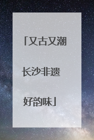 又古又潮 长沙非遗好韵味