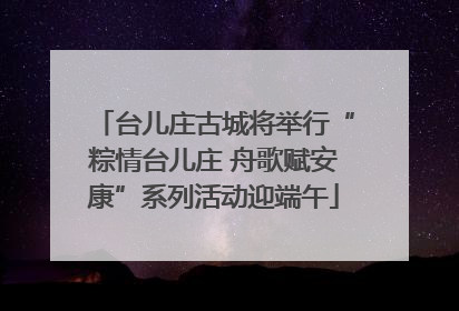 台儿庄古城将举行“粽情台儿庄 舟歌赋安康”系列活动迎端午