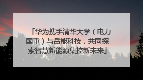 华为携手清华大学（电力国重）与岳能科技，共同探索智慧新能源集控新未来