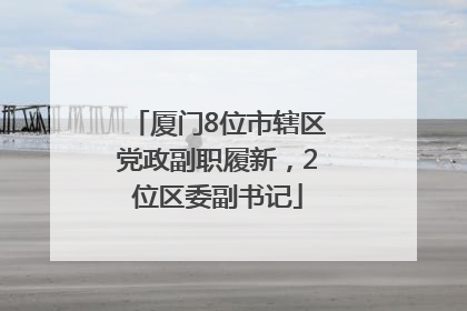 厦门8位市辖区党政副职履新，2位区委副书记