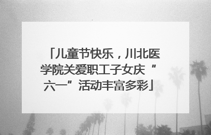 儿童节快乐，川北医学院关爱职工子女庆“六一”活动丰富多彩