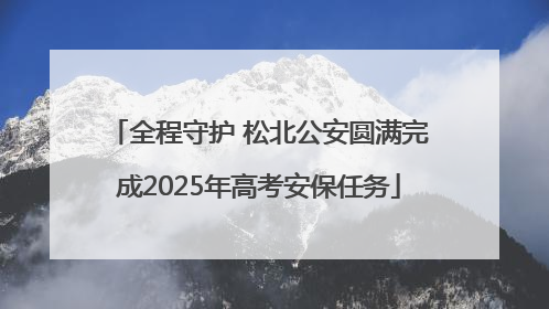 全程守护 松北公安圆满完成2025年高考安保任务
