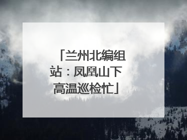 兰州北编组站：凤凰山下高温巡检忙