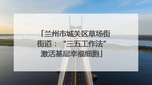 兰州市城关区草场街街道：“三五工作法”激活基层幸福细胞
