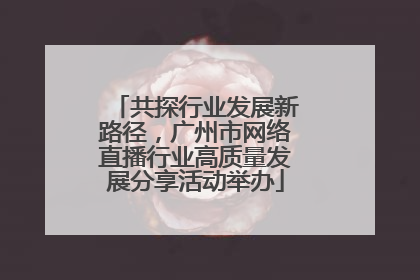 共探行业发展新路径，广州市网络直播行业高质量发展分享活动举办