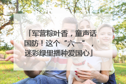 军营粽叶香，童声话国防！这个“六一”，迷彩绿里播种爱国心